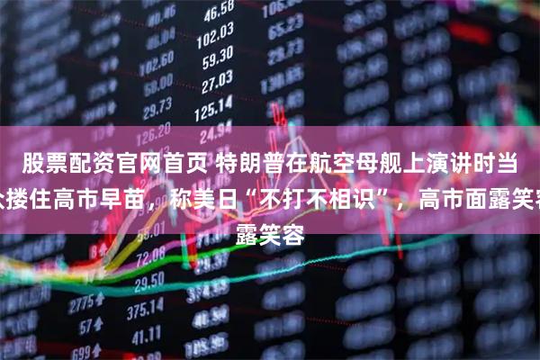 股票配资官网首页 特朗普在航空母舰上演讲时当众搂住高市早苗，称美日“不打不相识”，高市面露笑容