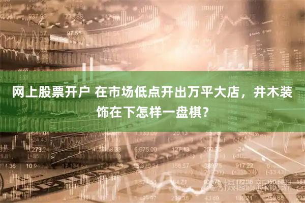 网上股票开户 在市场低点开出万平大店，井木装饰在下怎样一盘棋？