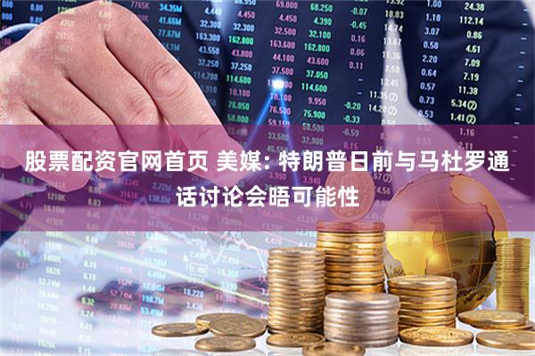 股票配资官网首页 美媒: 特朗普日前与马杜罗通话讨论会晤可能性