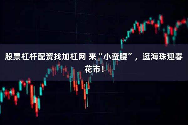 股票杠杆配资找加杠网 来“小蛮腰”，逛海珠迎春花市！