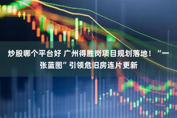 炒股哪个平台好 广州得胜岗项目规划落地！“一张蓝图”引领危旧房连片更新