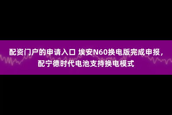 配资门户的申请入口 埃安N60换电版完成申报，配宁德时代电池支持换电模式