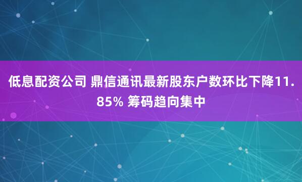 低息配资公司 鼎信通讯最新股东户数环比下降11.85% 筹码趋向集中