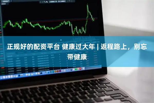 正规好的配资平台 健康过大年 | 返程路上，别忘带健康