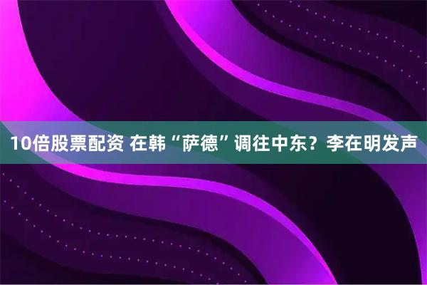 10倍股票配资 在韩“萨德”调往中东？李在明发声