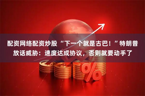 配资网络配资炒股 “下一个就是古巴！”特朗普放话威胁：速度达成协议，否则就要动手了