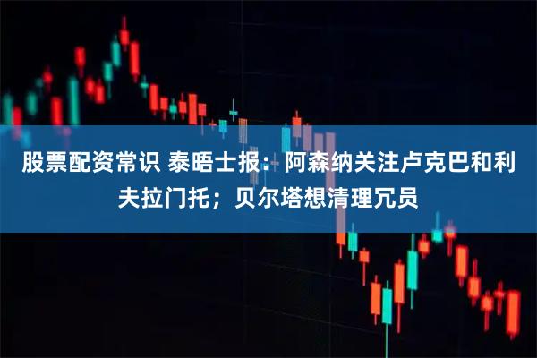 股票配资常识 泰晤士报：阿森纳关注卢克巴和利夫拉门托；贝尔塔想清理冗员