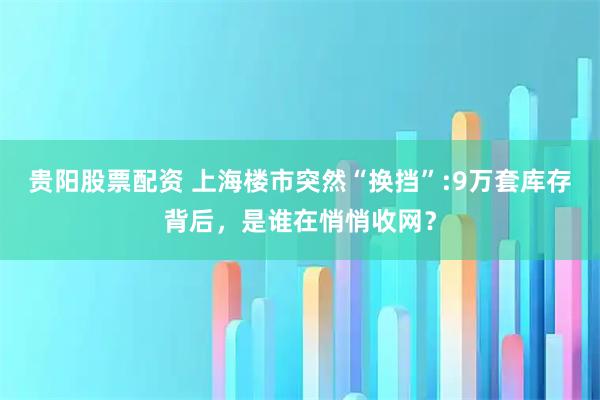 贵阳股票配资 上海楼市突然“换挡”:9万套库存背后，是谁在悄悄收网？