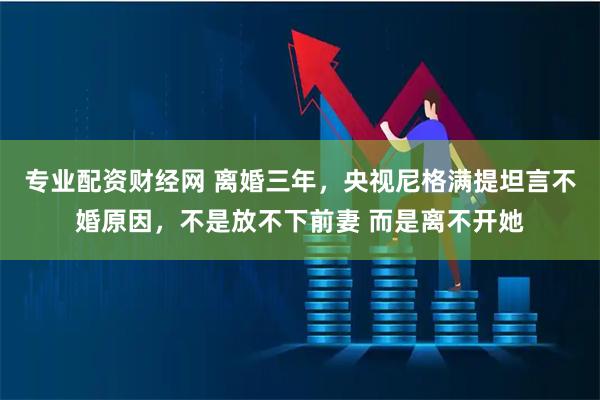 专业配资财经网 离婚三年，央视尼格满提坦言不婚原因，不是放不下前妻 而是离不开她