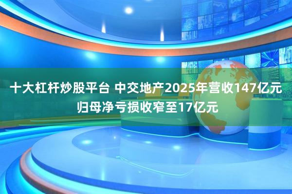 十大杠杆炒股平台 中交地产2025年营收147亿元 归母净亏损收窄至17亿元