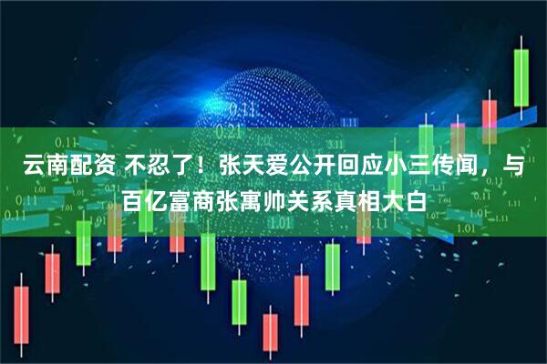 云南配资 不忍了！张天爱公开回应小三传闻，与百亿富商张寓帅关系真相大白