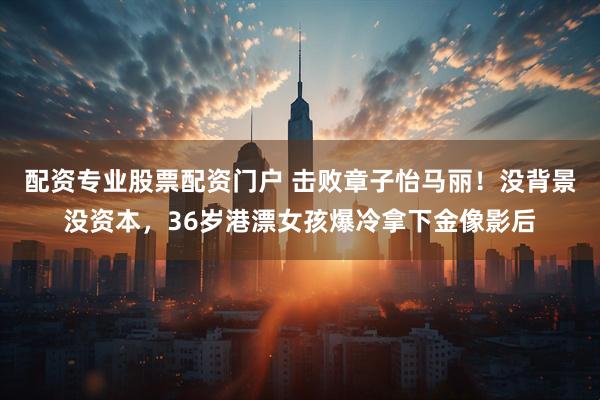 配资专业股票配资门户 击败章子怡马丽！没背景没资本，36岁港漂女孩爆冷拿下金像影后