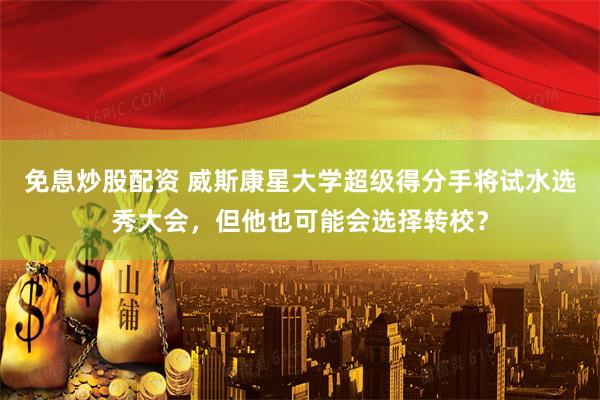 免息炒股配资 威斯康星大学超级得分手将试水选秀大会，但他也可能会选择转校？