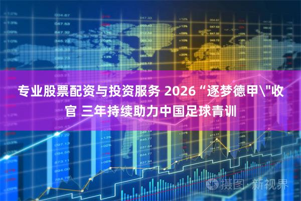 专业股票配资与投资服务 2026“逐梦德甲＂收官 三年持续助力中国足球青训