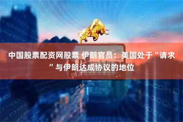 中国股票配资网股票 伊朗官员：美国处于“请求”与伊朗达成协议的地位
