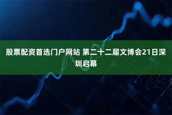 股票配资首选门户网站 第二十二届文博会21日深圳启幕