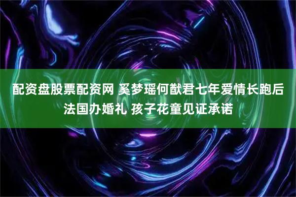配资盘股票配资网 奚梦瑶何猷君七年爱情长跑后法国办婚礼 孩子花童见证承诺