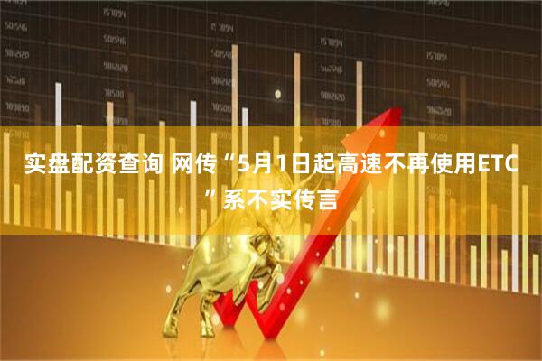 实盘配资查询 网传“5月1日起高速不再使用ETC”系不实传言